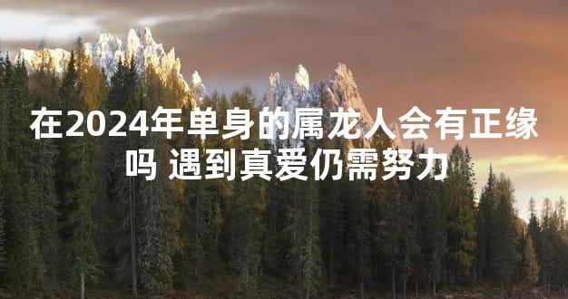 在2024年单身的属龙人会有正缘吗 遇到真爱仍需努力